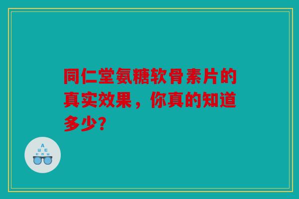 同仁堂氨糖软骨素片的真实效果，你真的知道多少？