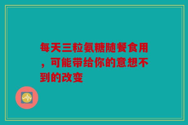 每天三粒氨糖随餐食用，可能带给你的意想不到的改变