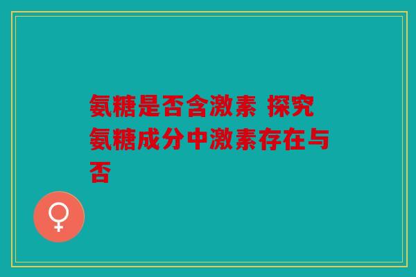 氨糖是否含激素 探究氨糖成分中激素存在与否