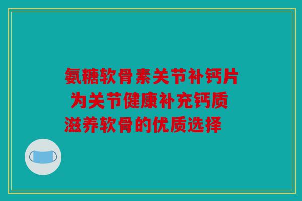 氨糖软骨素关节补钙片 为关节健康补充钙质滋养软骨的优质选择