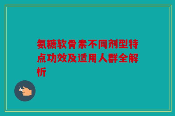氨糖软骨素不同剂型特点功效及适用人群全解析