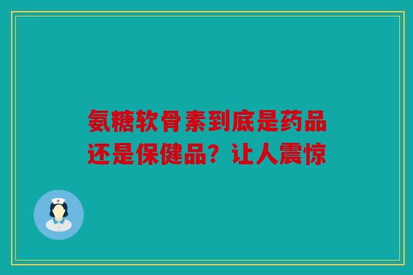 氨糖软骨素到底是药品还是保健品？让人震惊