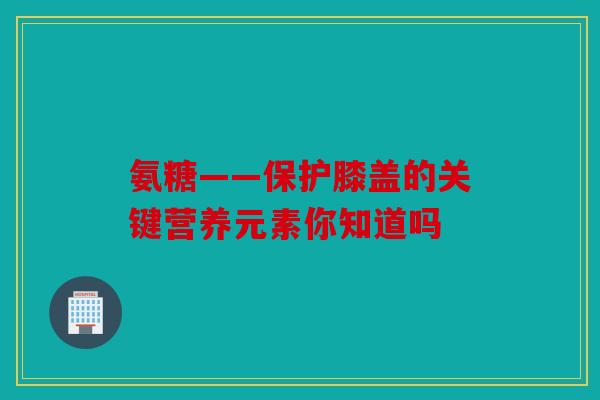 氨糖——保护膝盖的关键营养元素你知道吗