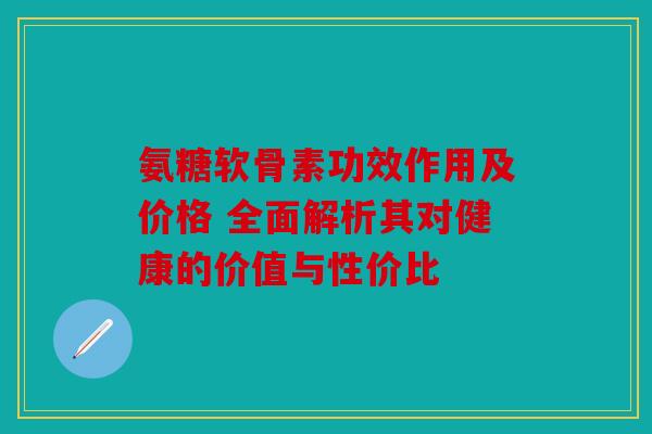 氨糖软骨素功效作用及价格 全面解析其对健康的价值与性价比