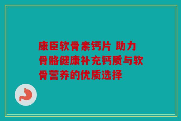 康臣软骨素钙片 助力骨骼健康补充钙质与软骨营养的优质选择