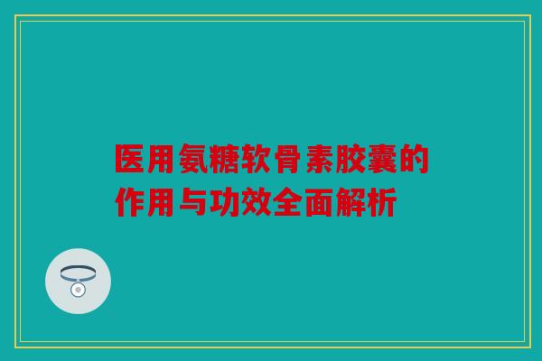 医用氨糖软骨素胶囊的作用与功效全面解析