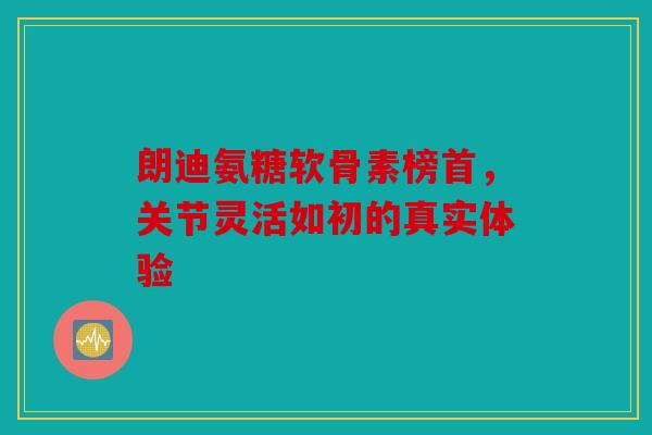 朗迪氨糖软骨素榜首，关节灵活如初的真实体验