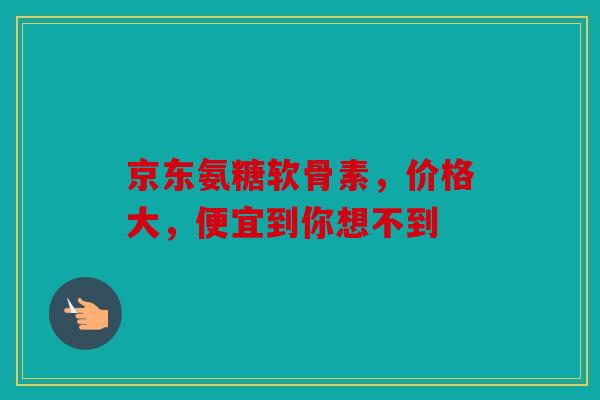 京东氨糖软骨素，价格大，便宜到你想不到