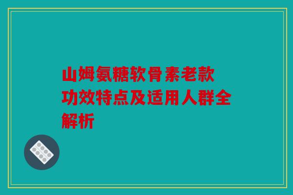 山姆氨糖软骨素老款 功效特点及适用人群全解析