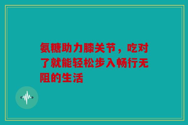 氨糖助力膝关节，吃对了就能轻松步入畅行无阻的生活