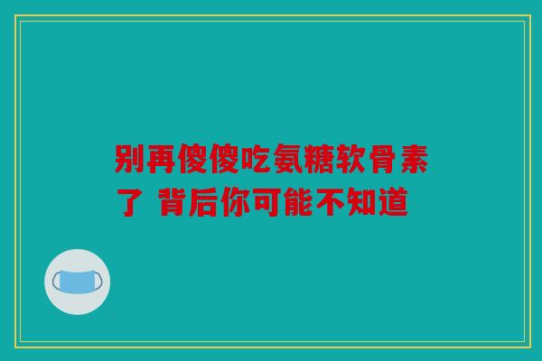 别再傻傻吃氨糖软骨素了 背后你可能不知道