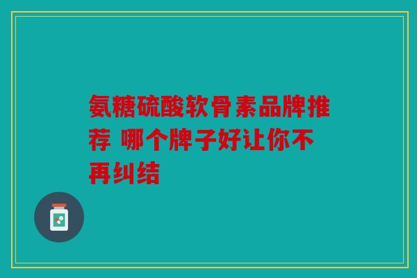 氨糖硫酸软骨素品牌推荐 哪个牌子好让你不再纠结