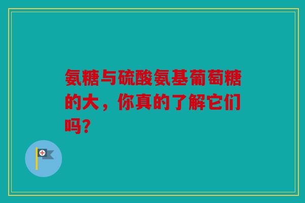 氨糖与硫酸氨基葡萄糖的大，你真的了解它们吗？