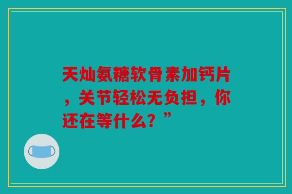天灿氨糖软骨素加钙片，关节轻松无负担，你还在等什么？”