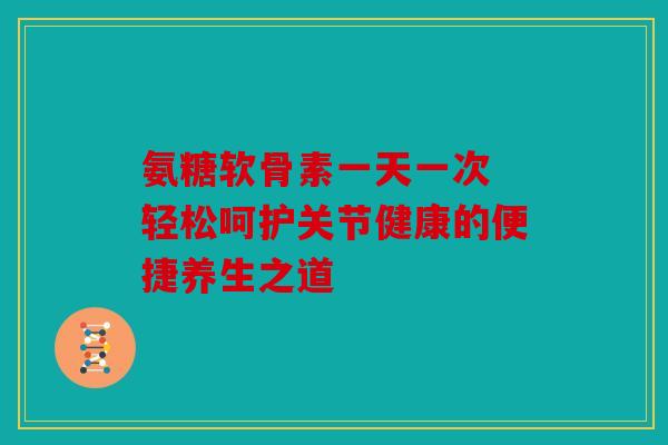氨糖软骨素一天一次 轻松呵护关节健康的便捷养生之道