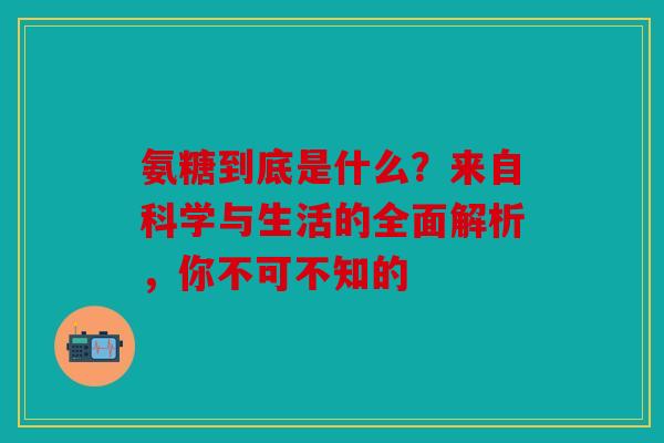 氨糖到底是什么？来自科学与生活的全面解析，你不可不知的