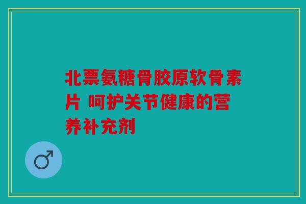 北票氨糖骨胶原软骨素片 呵护关节健康的营养补充剂