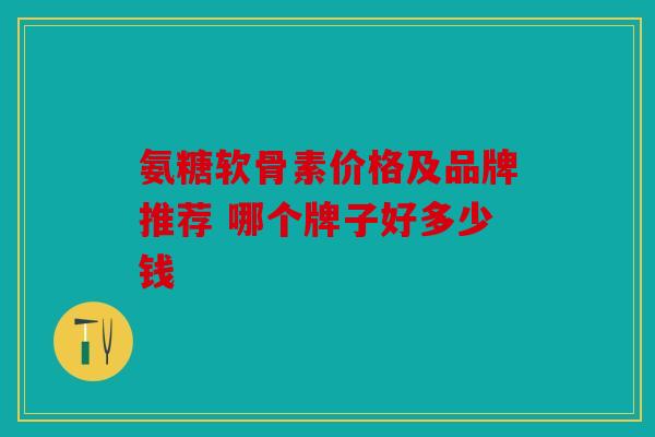 氨糖软骨素价格及品牌推荐 哪个牌子好多少钱