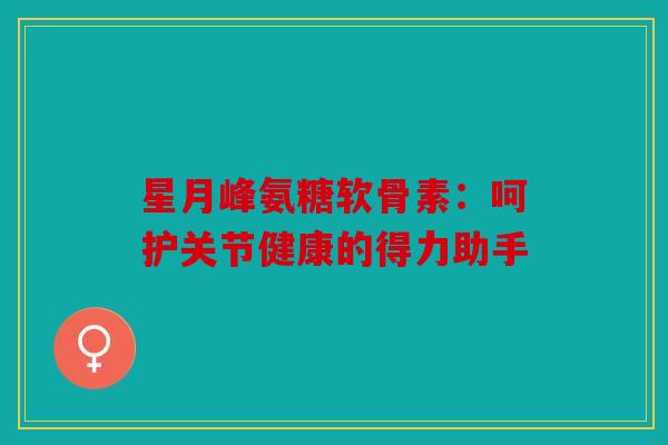 星月峰氨糖软骨素：呵护关节健康的得力助手