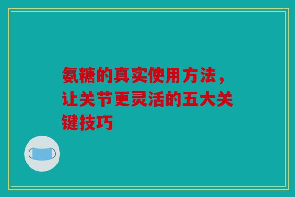 氨糖的真实使用方法，让关节更灵活的五大关键技巧