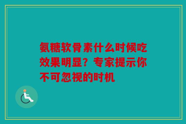 氨糖软骨素什么时候吃效果明显？专家提示你不可忽视的时机