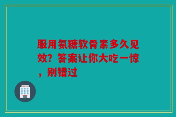 服用氨糖软骨素多久见效？答案让你大吃一惊，别错过
