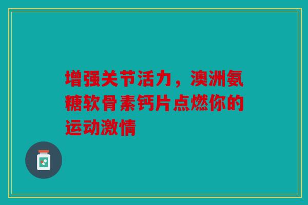 增强关节活力，澳洲氨糖软骨素钙片点燃你的运动激情