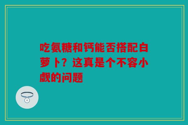吃氨糖和钙能否搭配白萝卜？这真是个不容小觑的问题