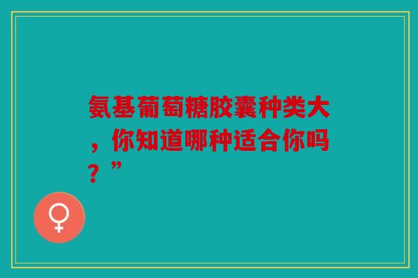 氨基葡萄糖胶囊种类大，你知道哪种适合你吗？”