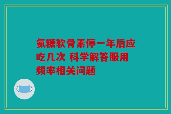 氨糖软骨素停一年后应吃几次 科学解答服用频率相关问题