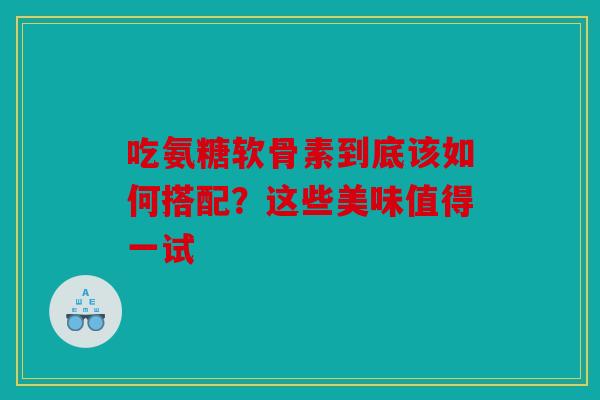 吃氨糖软骨素到底该如何搭配？这些美味值得一试