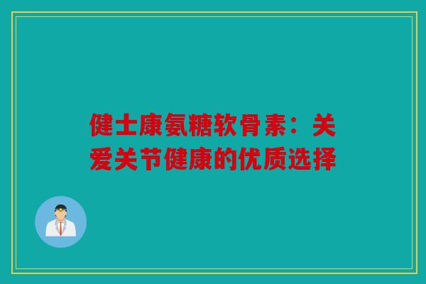 健士康氨糖软骨素：关爱关节健康的优质选择