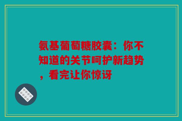 氨基葡萄糖胶囊：你不知道的关节呵护新趋势，看完让你惊讶