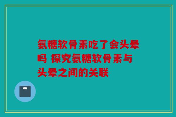 氨糖软骨素吃了会头晕吗 探究氨糖软骨素与头晕之间的关联