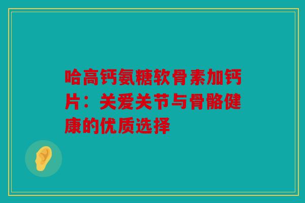 哈高钙氨糖软骨素加钙片：关爱关节与骨骼健康的优质选择