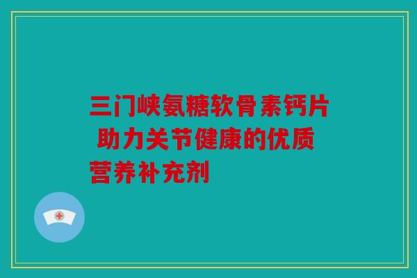 三门峡氨糖软骨素钙片 助力关节健康的优质营养补充剂