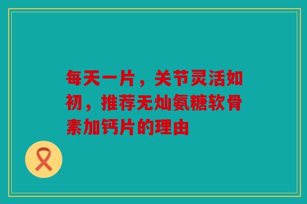 每天一片，关节灵活如初，推荐无灿氨糖软骨素加钙片的理由