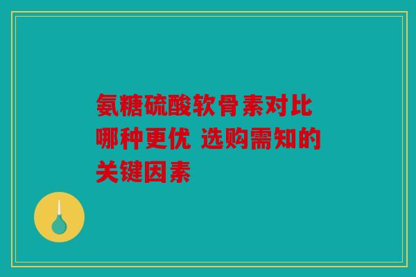 氨糖硫酸软骨素对比 哪种更优 选购需知的关键因素