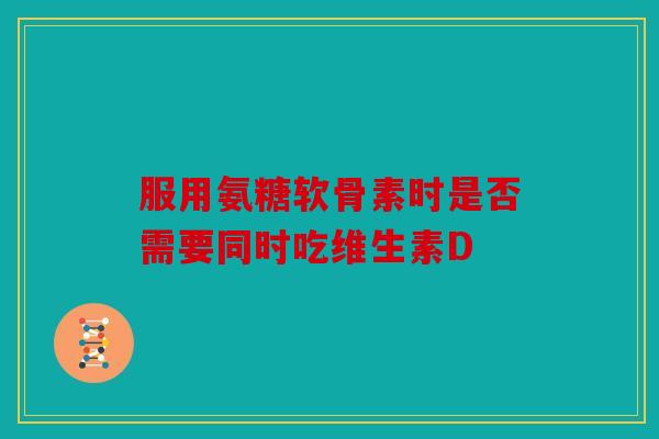 服用氨糖软骨素时是否需要同时吃维生素D