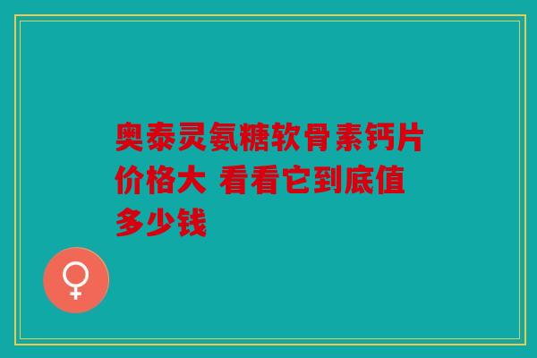 奥泰灵氨糖软骨素钙片价格大 看看它到底值多少钱