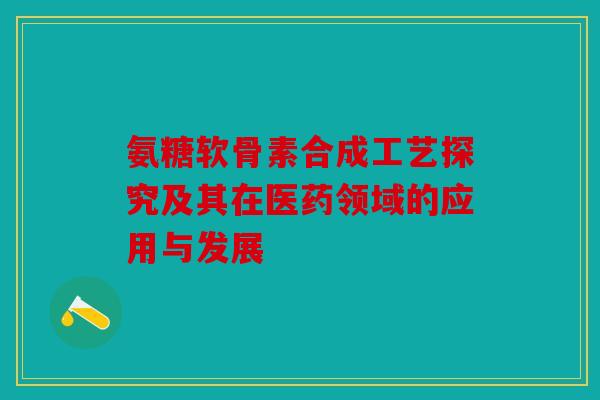 氨糖软骨素合成工艺探究及其在医药领域的应用与发展