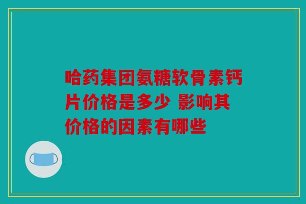 哈药集团氨糖软骨素钙片价格是多少 影响其价格的因素有哪些