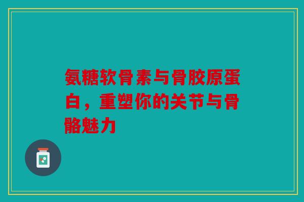 氨糖软骨素与骨胶原蛋白，重塑你的关节与骨骼魅力