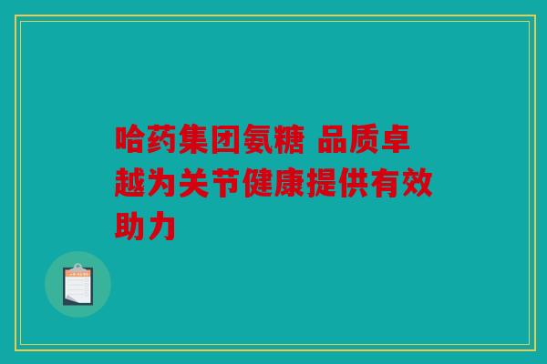 哈药集团氨糖 品质卓越为关节健康提供有效助力