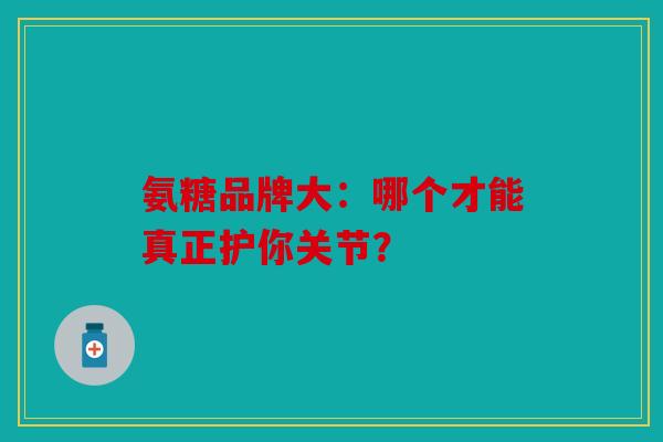 氨糖品牌大：哪个才能真正护你关节？