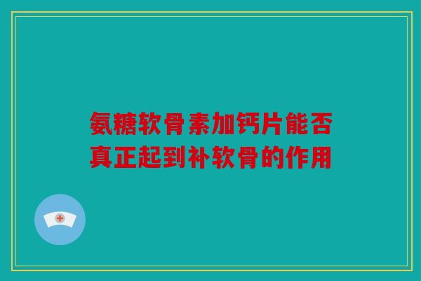 氨糖软骨素加钙片能否真正起到补软骨的作用