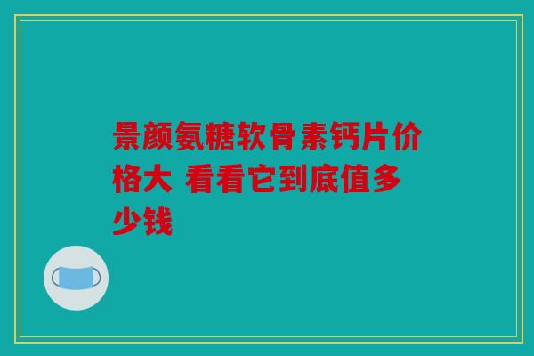 景颜氨糖软骨素钙片价格大 看看它到底值多少钱