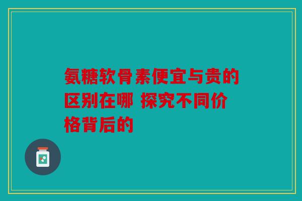 氨糖软骨素便宜与贵的区别在哪 探究不同价格背后的