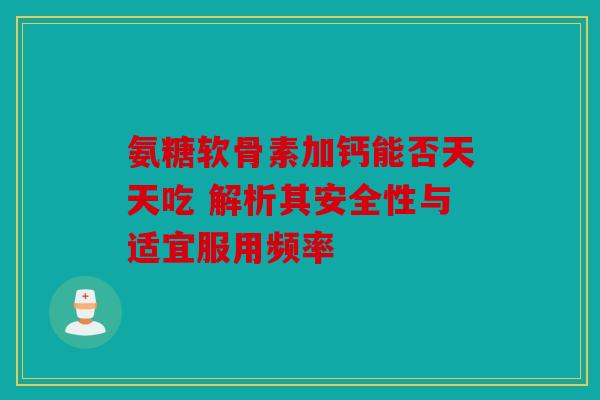 氨糖软骨素加钙能否天天吃 解析其安全性与适宜服用频率