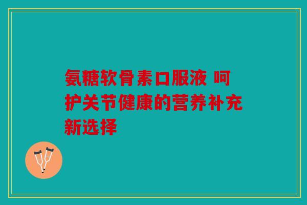 氨糖软骨素口服液 呵护关节健康的营养补充新选择